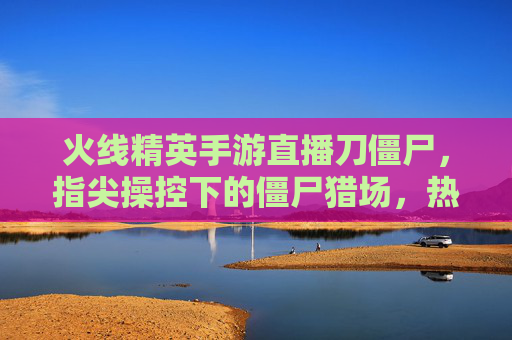 火线精英手游直播刀僵尸,指尖操控下的僵尸猎场,热血开战点燃指尖激情