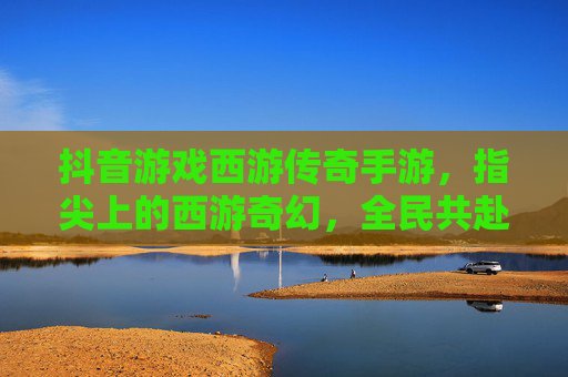 抖音游戏西游传奇手游,指尖上的西游奇幻,全民共赴的传奇新篇章