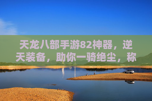 天龙八部手游82神器，逆天装备，助你一骑绝尘，称霸江湖！