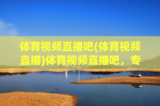 体育视频直播吧(体育视频直播)体育视频直播吧，专业体育赛事在线直播平台