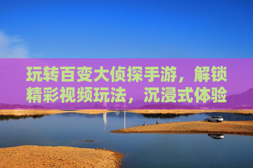 玩转百变大侦探手游,解锁精彩视频玩法,沉浸式体验侦探乐趣