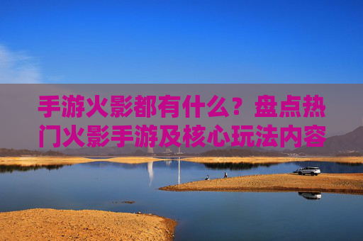手游火影都有什么？盘点热门火影手游及核心玩法内容，手游火影都有什么？盘点热门火影手游及核心玩法内容