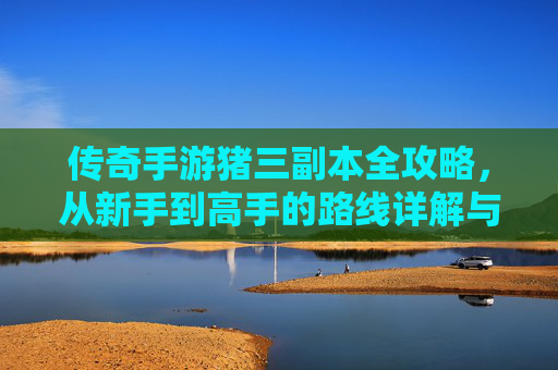 传奇手游猪三副本全攻略,从新手到高手的路线详解与技巧解析