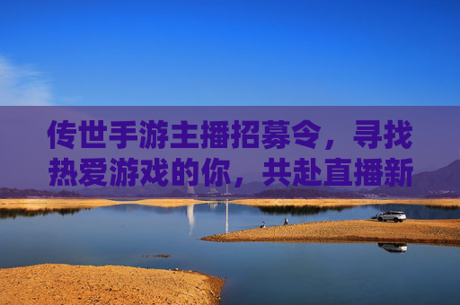 传世手游主播招募令,寻找热爱游戏的你,共赴直播新机遇!
