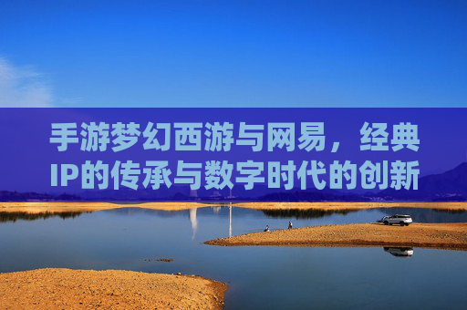 手游梦幻西游与网易,经典IP的传承与数字时代的创新融合