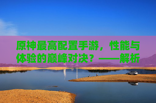 原神最高配置手游，性能与体验的巅峰对决？——解析高配设备下的游戏魅力与挑战，原神最高配置手游，性能与体验的巅峰对决——解析高配设备下的游戏魅力与挑战