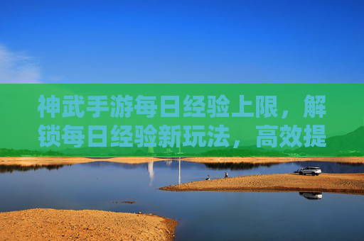 神武手游每日经验上限,解锁每日经验新玩法,高效提升战力指南