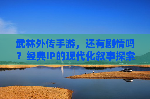 武林外传手游，还有剧情吗？经典IP的现代化叙事探索