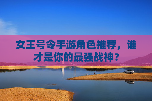女王号令手游角色推荐,谁才是你的最强战神?