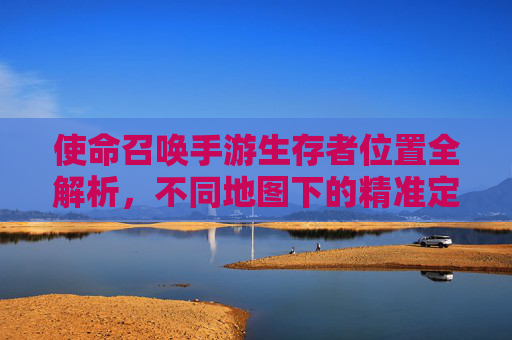 使命召唤手游生存者位置全解析,不同地图下的精准定位技巧与策略