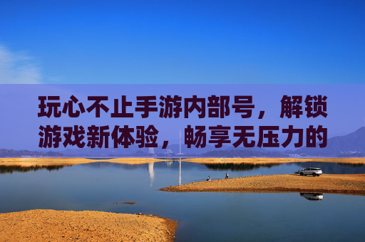 玩心不止手游内部号，解锁游戏新体验，畅享无压力的畅快之旅