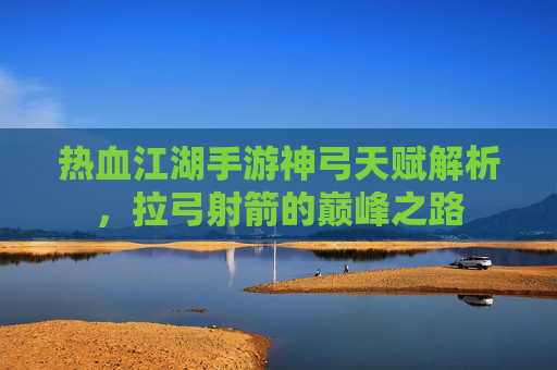 热血江湖手游神弓天赋解析,拉弓射箭的巅峰之路