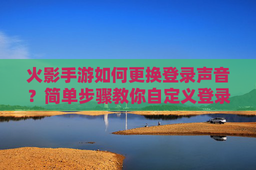 火影手游如何更换登录声音？简单步骤教你自定义登录音效，火影手游如何更换登录声音？简单步骤教你自定义登录音效