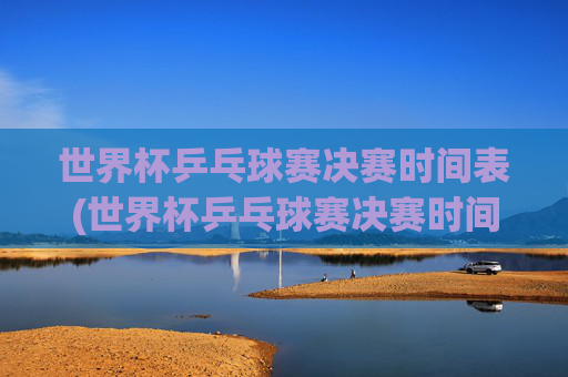 世界杯乒乓球赛决赛时间表(世界杯乒乓球赛决赛时间表格)世界杯乒乓球赛决赛时间表(世界杯乒乓球赛决赛时间表格)