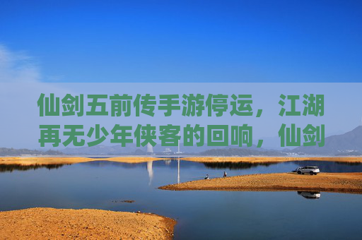 仙剑五前传手游停运,江湖再无少年侠客的回响,仙剑五前传手游停运,江湖再无少年侠客的回响