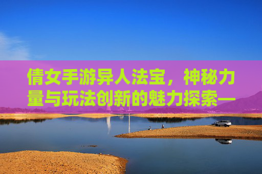 倩女手游异人法宝，神秘力量与玩法创新的魅力探索——解析职业进阶与角色搭配的艺术