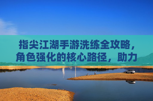 指尖江湖手游洗练全攻略，角色强化的核心路径，助力玩家打造顶级战力