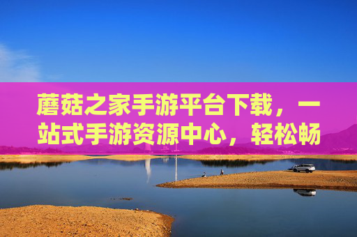 蘑菇之家手游平台下载，一站式手游资源中心，轻松畅玩热门游戏新体验