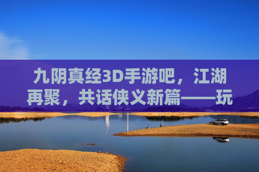 九阴真经3D手游吧,江湖再聚,共话侠义新篇——玩家社区里的武侠传承与狂欢,九阴真经3D手游吧,江湖再聚,共话侠义新篇——玩家社区里的武侠传承与狂欢