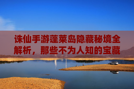 诛仙手游蓬莱岛隐藏秘境全解析，那些不为人知的宝藏与挑战，诛仙手游蓬莱岛隐藏秘境全解析，那些不为人知的宝藏与挑战