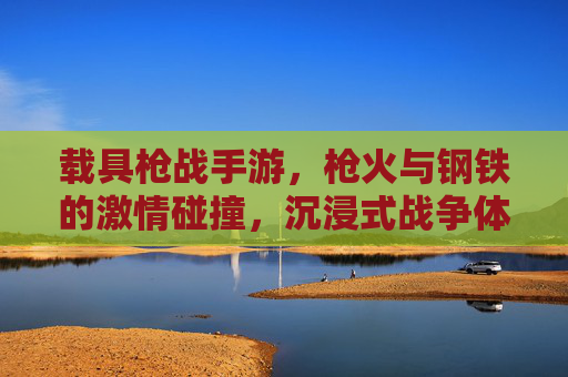 载具枪战手游,枪火与钢铁的激情碰撞,沉浸式战争体验新标杆