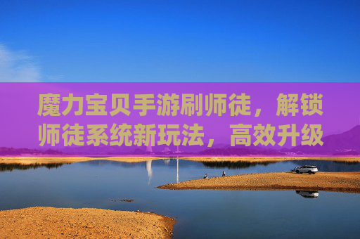 魔力宝贝手游刷师徒,解锁师徒系统新玩法,高效升级与奖励获取指南