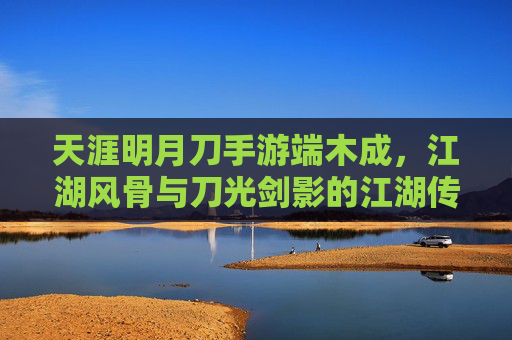 天涯明月刀手游端木成,江湖风骨与刀光剑影的江湖传奇