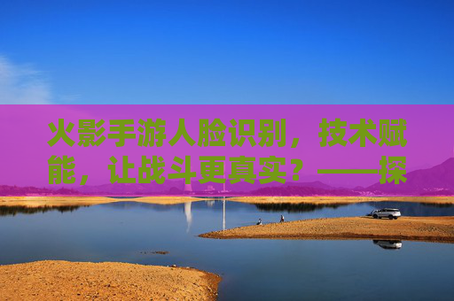 火影手游人脸识别，技术赋能，让战斗更真实？——探索面部识别技术对游戏体验的革新