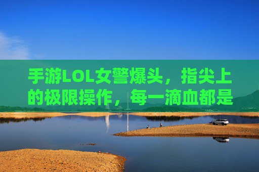 手游LOL女警爆头,指尖上的极限操作,每一滴血都是胜利的序章