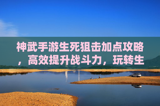 神武手游生死狙击加点攻略,高效提升战斗力,玩转生死狙击的秘籍