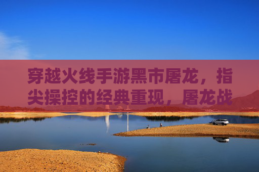 穿越火线手游黑市屠龙，指尖操控的经典重现，屠龙战火再燃