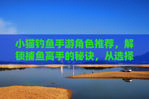 小猫钓鱼手游角色推荐,解锁捕鱼高手的秘诀,从选择合适角色开始!