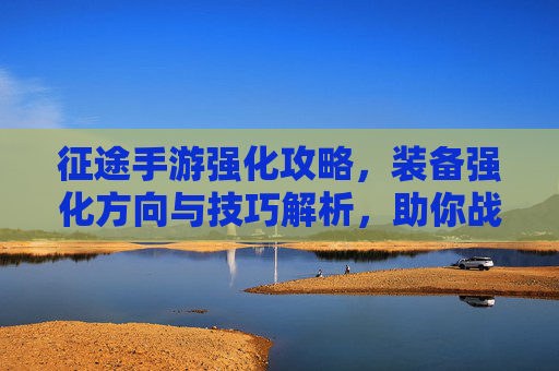 征途手游强化攻略,装备强化方向与技巧解析,助你战力飙升!征途手游强化攻略,装备强化方向与技巧解析,助你战力飙升