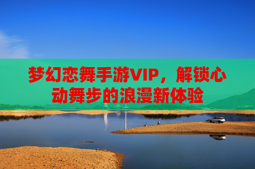 梦幻恋舞手游VIP,解锁心动舞步的浪漫新体验