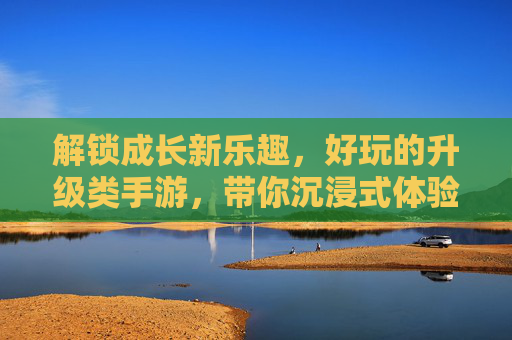 解锁成长新乐趣,好玩的升级类手游,带你沉浸式体验从弱到强的蜕变