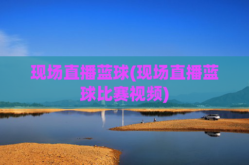 现场直播蓝球(现场直播蓝球比赛视频)