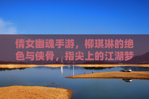 倩女幽魂手游,柳琪琳的绝色与侠骨,指尖上的江湖梦
