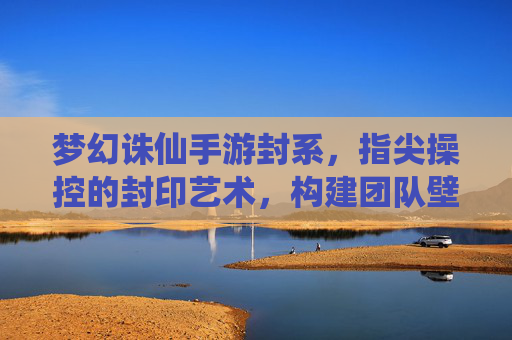 梦幻诛仙手游封系,指尖操控的封印艺术,构建团队壁垒的终极策略