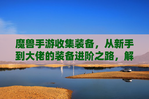 魔兽手游收集装备,从新手到大佬的装备进阶之路,解锁游戏深度体验