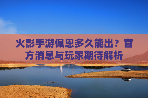火影手游佩恩多久能出?官方消息与玩家期待解析