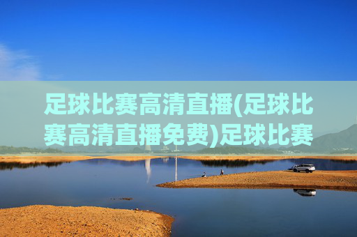 足球比赛高清直播(足球比赛高清直播免费)足球比赛高清直播免费,实时观看精彩赛事直播