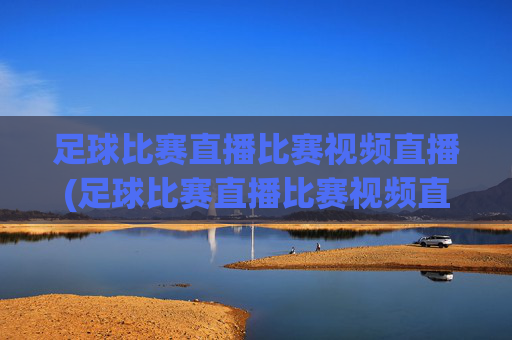 足球比赛直播比赛视频直播(足球比赛直播比赛视频直播在线观看)