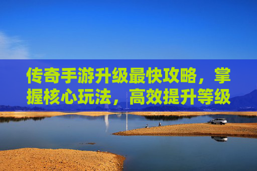 传奇手游升级最快攻略,掌握核心玩法,高效提升等级,体验游戏乐趣,传奇手游升级最快攻略,掌握核心玩法,高效提升等级,体验游戏乐趣