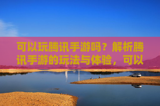 可以玩腾讯手游吗？解析腾讯手游的玩法与体验，可以玩腾讯手游吗？解析腾讯手游的玩法与体验