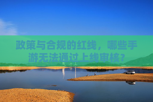 政策与合规的红线,哪些手游无法通过上线审核?