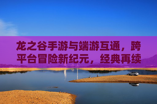 龙之谷手游与端游互通，跨平台冒险新纪元，经典再续传奇之旅