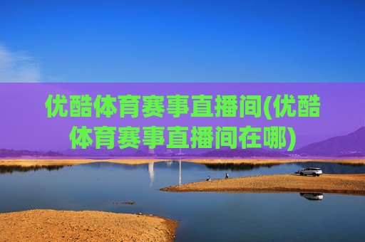 优酷体育赛事直播间(优酷体育赛事直播间在哪)