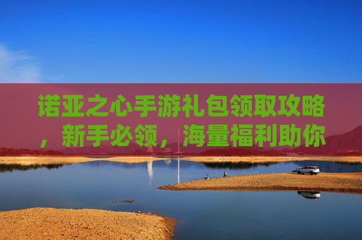 诺亚之心手游礼包领取攻略，新手必领，海量福利助你开启冒险之旅！