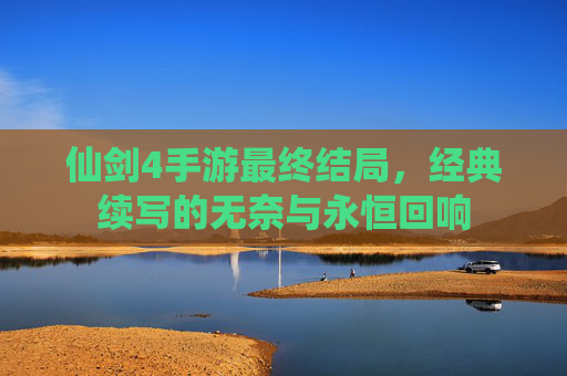 仙剑4手游最终结局,经典续写的无奈与永恒回响