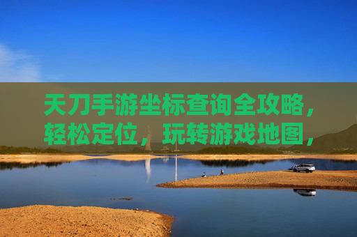天刀手游坐标查询全攻略,轻松定位,玩转游戏地图,天刀手游坐标查询全攻略,轻松定位,玩转游戏地图